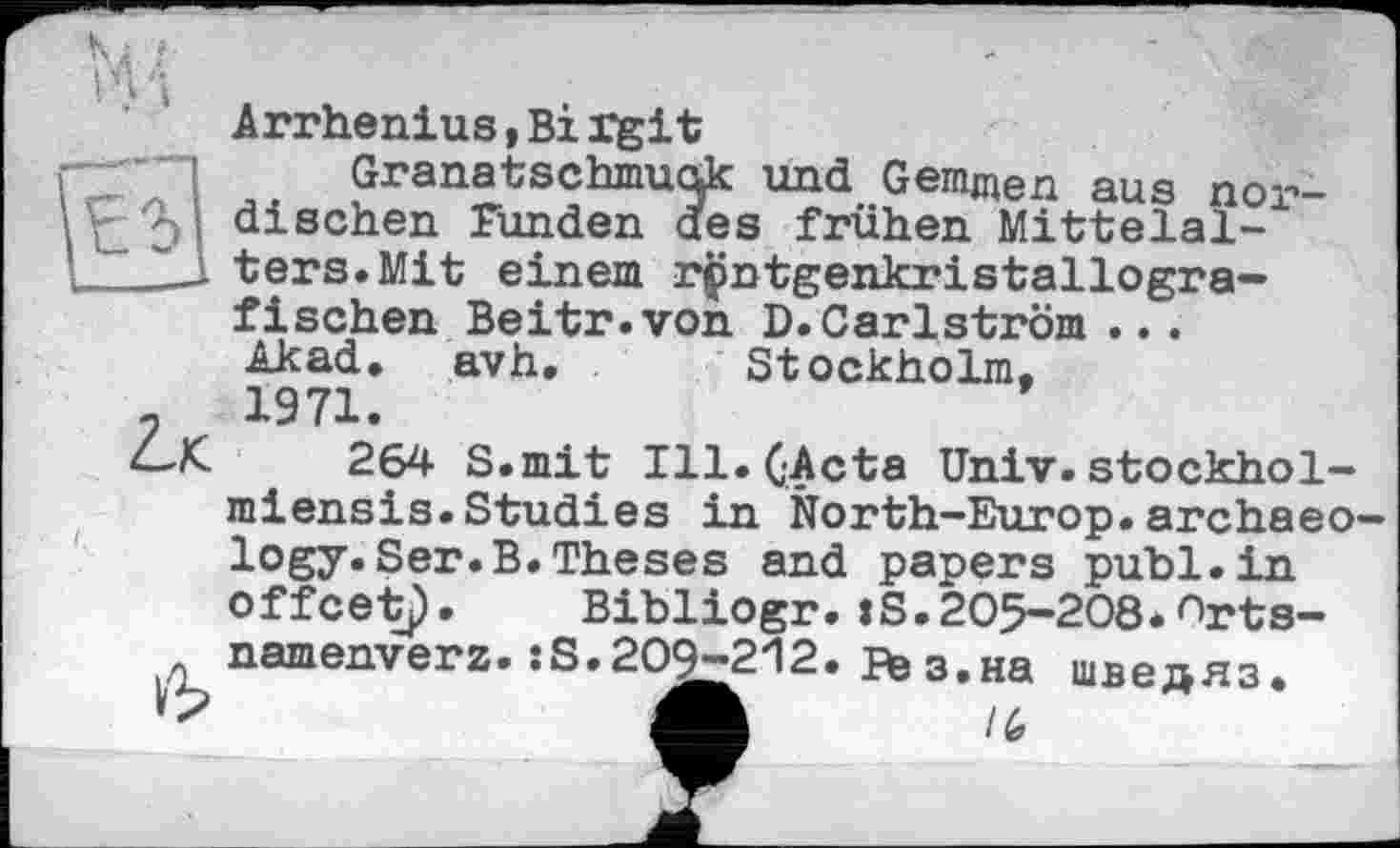 ﻿Arrhenius,Bi rgit
Granatschmudk und Gemmen aus nor-dischen Funden des frühen Mittelal-___L-l ters.Mit einem rpntgenkristallogra-fischen Beitr.von D.Carlström .. . Ak ad. avh, Stockholm,
-	1971.
4-Х	264 S.mit Ill. (Acta Univ.stockhol-
miensis.Studies in North-Europ.archaeo logy.Ser.B.Theses and papers publ.in offcetp. Bibliogr. :S.205-208*'"'rts-namenverz. :S.209-212. fte з,на шведяз.